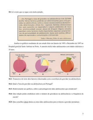 10- Lê o texto que se segue com muita atenção.

Analisa os gráficos resultantes de um estudo feito em Janeiro de 1995 e Dezembro de 1997 no
Hospital geral de Santo António no Porto. A amostra inclui mães adolescentes com idades inferiores a
18 anos.

10.1- Transcreve do texto dois factores relacionadas com a ocorrência de gravidez na adolescência.
10.2- Qual a Taxa de gravidez na adolescência em Portugal?
10.3- Relativamente aos gráficos, refere a percentagem de mães adolescentes que estudavam?
10.4- Que relação podes estabelecer entre o número de gravidezes na adolescência e a frequência da
escola?
10.5- Que conselhos (dois) darias as estas mães adolescentes para evitarem a gravidez premature.

5

 