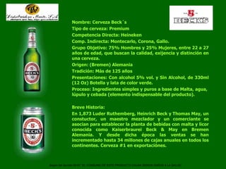 Cerveza Beck´s Nombre: Cerveza Beck´s Tipo de cerveza: Premium Competencia Directa: Heineken Comp. Indirecta: Montecarlo, Corona, Gallo. Grupo Objetivo: 75% Hombres y 25% Mujeres, entre 22 a 27 años de edad, que buscan la calidad, exijencia y distinción en una cerveza. Origen: (Bremen) Alemania Tradición: Más de 125 años Presentaciones: Con alcohol 5% vol. y Sin Alcohol, de 330ml (12 Oz) Botella y lata de color verde. Proceso: Ingredientes simples y puros a base de Malta, agua,  lúpulo y cebada (elemento indispensable del producto).  Breve Historia: En 1,873 Luder Ruthemberg, Heinrich Beck y Thomas May, un constuctor, un maestro mezclador y un comerciante se asocian para establecer la planta de bebidas con malta y licor conocida como Kaiserbraurei Beck & May en Bremen Alemania. Y desde dicha época las ventas se han incrementado hasta 34 millones de cajas anuales en todos los continentes. Cerveza #1 en exportaciónes. Según del decreto 90-97 “EL CONSUMO DE ESTE PRODUCTO CAUSA SERIOS DAÑOS A LA SALUD”   