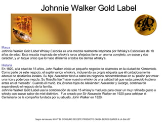 Johnnie Walker Gold Label Marca Johnnie Walker Gold Label Whisky Escocés es una mezcla realmente inspirada por Whisky’s Escoceses de 18 años de edad. Esta mezcla inspirada de whisky’s raros añejados tiene un aroma completo, un suave y rico carácter, y un toque único que lo hace diferente a todos los demás whisky’s. Historia  En 1820, a la edad de 15 años, John Walker inició un pequeño negocio de abarrotes en la ciudad de Kilmarnock. Como parte de este negocio, el suplió varios whisky’s, incluyendo su propia etiqueta que él cuidadosamente adecuó de destilerías locales. Su hijo, Alexander llevó a cabo los negocios concentrándose en su pasión por crear una rica y poderosa mezcla. Su filosofía fue “hacer nuestro whisky de una calidad tal que nada parecido hubiera antes en el mercado”. Cuando él murió, los jóvenes hijos de Alexander: Alexander y George, continuaron expandiendo el negocio de la familia.  Johnnie Walker Gold Label usa la combinación de solo 15 whisky’s maduros para crear un muy refinado gusto a whisky con suave sabor de miel distintivo.  Fue creado por Sir Alexander Walker en 1920 para celebrar el Centenario de la compañía fundada por su abuelo, John Walker en 1820. Según del decreto 90-97 “EL CONSUMO DE ESTE PRODUCTO CAUSA SERIOS DAÑOS A LA SALUD”   