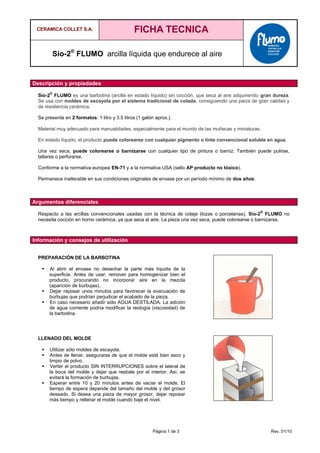 CERAMICA COLLET S.A. FICHA TECNICA
Sio-2®
FLUMO arcilla líquida que endurece al aire
Página 1 de 3 Rev. 01/10
Descripción y propiedades
Sio-2
®
FLUMO es una barbotina (arcilla en estado líquido) sin cocción, que seca al aire adquiriendo gran dureza.
Se usa con moldes de escayola por el sistema tradicional de colada, consiguiendo una pieza de gran calidad y
de resistencia cerámica.
Se presenta en 2 formatos: 1 litro y 3.5 litros (1 galón aprox.).
Material muy adecuado para manualidades, especialmente para el mundo de las muñecas y miniaturas.
En estado líquido, el producto puede colorearse con cualquier pigmento o tinte convencional soluble en agua.
Una vez seca, puede colorearse o barnizarse con cualquier tipo de pintura o barniz. También puede pulirse,
tallarse o perforarse.
Conforme a la normativa europea EN-71 y a la normativa USA (sello AP producto no tóxico).
Permanece inalterable en sus condiciones originales de envase por un período mínimo de dos años.
Argumentos diferenciales
Respecto a las arcillas convencionales usadas con la técnica de colaje (lozas o porcelanas), Sio-2
®
FLUMO no
necesita cocción en horno cerámica, ya que seca al aire. La pieza una vez seca, puede colorearse o barnizarse.
Información y consejos de utilización
PREPARACIÓN DE LA BARBOTINA
 Al abrir el envase no desechar la parte más líquida de la
superficie. Antes de usar, remover para homogenizar bien el
producto, procurando no incorporar aire en la mezcla
(aparición de burbujas).
 Dejar reposar unos minutos para favorecer la evacuación de
burbujas que podrían perjudicar el acabado de la pieza.
 En caso necesario añadir sólo AGUA DESTILADA. La adición
de agua corriente podría modificar la reología (viscosidad) de
la barbotina.
LLENADO DEL MOLDE
 Utilizar sólo moldes de escayola.
 Antes de llenar, asegurarse de que el molde está bien seco y
limpio de polvo.
 Verter el producto SIN INTERRUPCIONES sobre el lateral de
la boca del molde y dejar que resbale por el interior. Así, se
evitará la formación de burbujas.
 Esperar entre 10 y 20 minutos antes de vaciar el molde. El
tiempo de espera depende del tamaño del molde y del grosor
deseado. Si desea una pieza de mayor grosor, dejar reposar
más tiempo y rellenar el molde cuando baje el nivel.
 