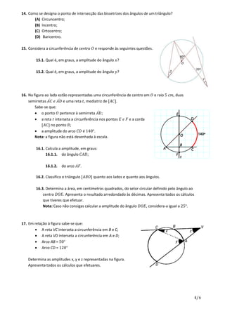 4/6
14. Como se designa o ponto de intersecção das bissetrizes dos ângulos de um triângulo?
(A) Circuncentro;
(B) Incentro;
(C) Ortocentro;
(D) Baricentro.
15. Considera a circunferência de centro 𝑂 e responde às seguintes questões.
15.1. Qual é, em graus, a amplitude do ângulo 𝑥?
15.2. Qual é, em graus, a amplitude do ângulo 𝑦?
16. Na figura ao lado estão representadas uma circunferência de centro em 𝑂 e raio 5 𝑐𝑚, duas
semirretas 𝐴𝐶̇ 𝑒 𝐴𝐷̇ e uma reta 𝑡, mediatriz de [𝐴𝐶].
Sabe-se que:
 o ponto 𝑂 pertence à semirreta 𝐴𝐷̇ ;
 a reta 𝑡 interseta a circunferência nos pontos 𝐸 𝑒 𝐹 e a corda
[𝐴𝐶] no ponto 𝐵;
 a amplitude do arco 𝐶𝐷 é 140°.
Nota: a figura não está desenhada à escala.
16.1. Calcula a amplitude, em graus:
16.1.1. do ângulo 𝐶𝐴𝐷;
16.1.2. do arco 𝐴𝐹.
16.2. Classifica o triângulo [𝐴𝐵𝑂] quanto aos lados e quanto aos ângulos.
16.3. Determina a área, em centímetros quadrados, do setor circular definido pelo ângulo ao
centro 𝐷𝑂𝐸. Apresenta o resultado arredondado às décimas. Apresenta todos os cálculos
que tiveres que efetuar.
Nota: Caso não consigas calcular a amplitude do ângulo 𝐷𝑂𝐸, considera-a igual a 25°.
17. Em relação à figura sabe-se que:
 A reta VC interseta a circunferência em B e C;
 A reta VD interseta a circunferência em A e D;
 Arco AB = 50°
 Arco CD = 120°
Determina as amplitudes x, y e z representadas na figura.
Apresenta todos os cálculos que efetuares.
Figura
3
 