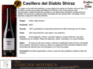Casillero del Diablo Shiraz Su origen no ha sido bien definido, ya que algunos lo sitúan en Persia, otros en Siracusa en Italia e incluso en el valle del Ródano en Francia. Son vinos tánicos, bien estructurados, relativamente poco ácidos y muy aptos para envejecer conservando su calidad. Sus aromas y sabores están marcados por las zarzamoras, chocolate, humo, especias y algunas notas de pimienta. Origen  Chile,   Valle Central. Vendimia 2007. Guarda 100 % guardado en pequeñas barricas de roble americano por 8 meses. Color  color rojo profundo -casi negro- muy atractivo. Aroma Fruta elegante y fresca –guindas negras y moras maduras- muy bien integrada con la madera. Notas de especias, cedro, chocolate y un suave tostado. Sabor En boca es de buen cuerpo, redondo, equilibrado entre la fruta y el tostado de la madera. De taninos suaves y dulces, la acidez permite el perfecto balance de la  diversidad de sabores que se prolongan en un final muy grato. Acompaña   Comidas especiadas, carnes y aves de caza grilladas o platos a base de cordero. Según del decreto 90-97 “EL CONSUMO DE ESTE PRODUCTO CAUSA SERIOS DAÑOS A LA SALUD”   