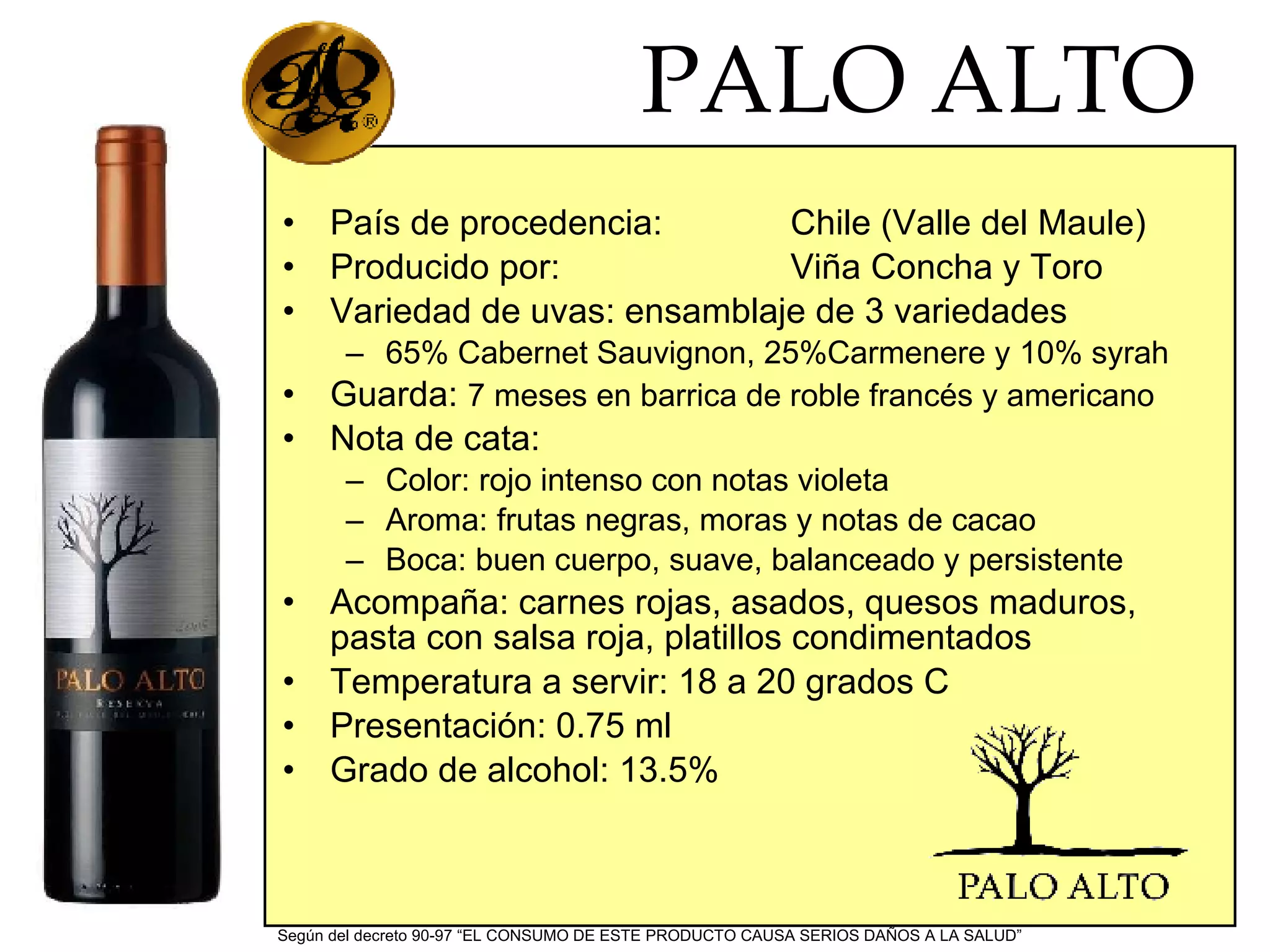PALO ALTO País de procedencia: Chile (Valle del Maule) Producido por: Viña Concha y Toro Variedad de uvas: ensamblaje de 3 variedades 65% Cabernet Sauvignon, 25%Carmenere y 10% syrah Guarda: 7 meses en barrica de roble francés y americano Nota de cata: Color: rojo intenso con notas violeta Aroma: frutas negras, moras y notas de cacao Boca: buen cuerpo, suave, balanceado y persistente Acompaña: carnes rojas, asados, quesos maduros, pasta con salsa roja, platillos condimentados Temperatura a servir: 18 a 20 grados C Presentación: 0.75 ml Grado de alcohol: 13.5% Según del decreto 90-97 “EL CONSUMO DE ESTE PRODUCTO CAUSA SERIOS DAÑOS A LA SALUD”