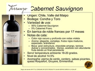Cabernet Sauvignon Origen: Chile, Valle del Maipo Bodega: Concha y Toro Variedad de uva: 95% Cabernet Sauvignon 5% Cabernet Franc En barrica de roble frances por 17 meses  Notas de cata: Color rojo oscuro y profundo con notas violeta Aroma: elegante, complejo, frutos rojos maduros, especiado, arándanos Boca: gran estructura, chocolate amargo, taninos dulces y concentrados.  Denso, aceitoso con abundante fruta dando un final persistente Servir temperatura ambiente 18-20 grados. Nivel de alcohol 14.5% Acompaña: pierna de cerdo, cordero, salsas picantes, queso Roquefort, Gruyere, Emmenthal. Según del decreto 90-97 “EL CONSUMO DE ESTE PRODUCTO CAUSA SERIOS DAÑOS A LA SALUD”   