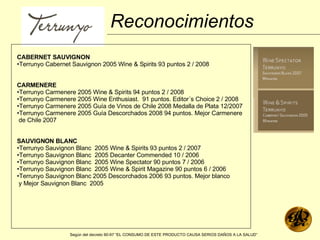 CABERNET SAUVIGNON Terrunyo Cabernet Sauvignon 2005 Wine & Spirits 93 puntos 2 / 2008  CARMENERE Terrunyo Carmenere 2005 Wine & Spirits 94 puntos 2 / 2008  Terrunyo Carmenere 2005 Wine Enthusiast.  91 puntos. Editor´s Choice 2 / 2008  Terrunyo Carmenere 2005 Guía de Vinos de Chile 2008 Medalla de Plata 12/2007  Terrunyo Carmenere 2005 Guía Descorchados 2008 94 puntos. Mejor Carmenere  de Chile 2007  SAUVIGNON BLANC Terrunyo Sauvignon Blanc  2005 Wine & Spirits 93 puntos 2 / 2007  Terrunyo Sauvignon Blanc  2005 Decanter Commended 10 / 2006  Terrunyo Sauvignon Blanc  2005 Wine Spectator 90 puntos 7 / 2006  Terrunyo Sauvignon Blanc  2005 Wine & Spirit Magazine 90 puntos 6 / 2006  Terrunyo Sauvignon Blanc 2005 Descorchados 2006 93 puntos. Mejor blanco  y Mejor Sauvignon Blanc  2005   Reconocimientos Según del decreto 90-97 “EL CONSUMO DE ESTE PRODUCTO CAUSA SERIOS DAÑOS A LA SALUD”   