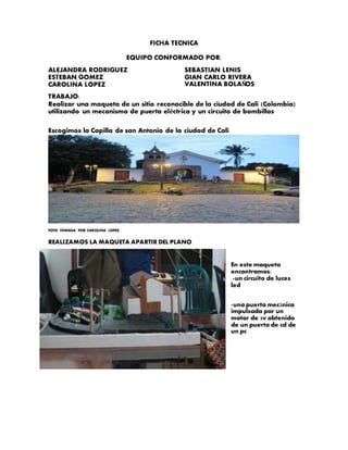 FICHA TECNICA
EQUIPO CONFORMADO POR:
ALEJANDRA RODRIGUEZ
ESTEBAN GOMEZ
CAROLINA LOPEZ
SEBASTIAN LENIS
GIAN CARLO RIVERA
VALENTINA BOLAÑOS
TRABAJO:
Realizar una maqueta de un sitio reconocible de la ciudad de Cali (Colombia)
utilizando un mecanismo de puerta eléctrica y un circuito de bombillas
Escogimos la Capilla de san Antonio de la ciudad de Cali
FOTO TOMADA POR CAROLINA LOPEZ.
REALIZAMOS LA MAQUETA APARTIR DEL PLANO
En este maqueta
encontramos:
-un circuito de luces
led
-una puerta mecánica
impulsada por un
motor de 5v obtenido
de un puerto de cd de
un pc
 