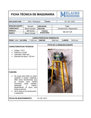 FICHA TÉCNICA DE MAQUINARIA 
REALIZADO POR: 
Ortiz - Rodríguez 
Fecha: 
23 - 08 - 2012 
MÁQUINA-EQUIPO 
Esmeril 
UBICACIÓN 
Taller 
FABRICANTE 
Bench Grinder 
SECCIÓN 
Construcción / Reparación 
MODELO 
MD 3215C 
CODIGO INVENTARIO 
ME 007 C/R 
MARCA 
Bench Grinder 
CARACTERISTICAS GENERALES 
PESO 
XXX 
ALTURA 
1220 mm 
ANCHO 
640 mm 
LARGO 
470 mm 
CARACTERISTICAS TÉCNICAS 
 Voltaje: 110 V 
 Potencia: 0.2 kW 
 Velocidad: 3450 rpm 
 Diámetro de disco: 155 mm 
FOTO DE LA MÁQUINA-EQUIPO 
FUNCIÓN 
 Se ocupa para darle un mejor acabado a piezas metálicas, afilar otras herramientas que se ocupan para ciertas funciones, cortar metales, desbastar o limpiar, dependiendo el disco que tenga el esmeril. 
 Se lo utiliza en la construcción y reparación. 
FECHA DE MANTENIMIENTO 15 / 06 / 2011 
