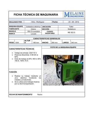 FICHA TÉCNICA DE MAQUINARIA 
REALIZADO POR: 
Ortiz - Rodríguez 
Fecha: 
23 - 08 - 2012 
MÁQUINA-EQUIPO 
Soldadora eléctrica 
UBICACIÓN 
Taller 
FABRICANTE 
Indura 
SECCIÓN 
Soldadura 
MODELO 
195 CV evolution 
CODIGO INVENTARIO 
ME 003 S 
MARCA 
Lincoln 
CARACTERISTICAS GENERALES 
PESO 
XXX 
ALTURA 
180 mm 
ANCHO 
280 mm 
LARGO 
340 mm 
CARACTERISTICAS TÉCNICAS 
 Voltaje de entrada: 220/110 V 
 Potencia Absorbida: 4.56 kW al 60% 
 Ciclo de trabajo al 25% 180 A, 60% 100 A, 100% 75 A 
FOTO DE LA MÁQUINA-EQUIPO 
FUNCIÓN 
 Realiza su trabajo mediante un arco eléctrico fundiendo los metales y el electrodo. 
 Se la utiliza para trabajos livianos por su fácil transportación. 
FECHA DE MANTENIMIENTO Nuevo 
 