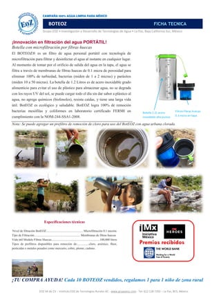 EOZ SA de CV – Instituto EOZ de Tecnologías Rurales AC - www.grupoeoz.com - Tel: 612 128 7202 – La Paz, BCS, México
Grupo EOZ • Investigación y Desarrollo de Tecnologías de Agua • La Paz, Baja California Sur, México
¡Innovación en filtración del agua PORTÁTIL!
Botella con microfiltración por fibras huecas
El BOTEOZ® es un filtro de agua personal portátil con tecnología de
microfiltración para filtrar y desinfectar el agua al instante en cualquier lugar.
Al momento de tomar por el orificio de salida del agua en la tapa, el agua se
filtra a través de membranas de fibras huecas de 0.1 micra de porosidad para
eliminar 100% de turbiedad, bacterias (miden de 1 a 2 micras) y parásitos
(miden 10 a 50 micras). La botella de 1.2 Litros es de acero inoxidable grado
alimenticio para evitar el uso de plástico para almacenar agua, no se degrada
con los rayos UV del sol, se puede cargar todo el día sin dar sabor a plástico al
agua, no agrega químicos (bisfenoles), resista caídas, y tiene una larga vida
útil. BotEOZ es ecológico y saludable. BotEOZ logra 100% de remoción
bacterias mesófilas y coliformes en laboratorio certificado FERMI en
cumplimiento con la NOM-244-SSA1-2008.
Nota: Se puede agregar un prefiltro de remoción de cloro para uso del BotEOZ con agua urbana clorada.
Especificaciones técnicas
Nivel de filtración BotEOZ................................................ Microfiltración 0.1 micrón
Tipo de Filtración............................................................ Membranas de fibras huecas
Vida útil Modulo Fibras Huecas...............................................................100,000 litros
Tipos de prefiltros disponibles para remoción de:...............cloro, arsénico, flúor,
pesticidas o metales pesados como mercurio, cobre, plomo, cadmio.
Premios recibidos
¡TU COMPRA AYUDA! Cada 10 BOTEOZ vendidos, regalamos 1 para 1 niño de zona rural
CAMPAÑA 100% AGUA LIMPIA PARA MÉXICO
3
BOTEOZ FICHA TECNICA
Botella 1.2L acero
inoxidable alta pureza
Filtros Fibras huecas
0.1 micra en tapa
 