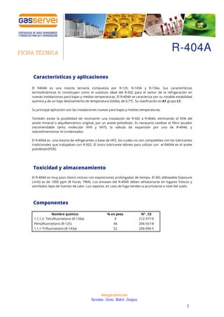 1
R-404AFICHA TÉCNICA
www.gas-servei.com
Barcelona – Girona – Madrid – Zaragoza
Características y aplicaciones
El R404A es una mezcla ternaria compuesta por R-125, R-143A y R-134a. Sus características
termodinámicas lo constituyen como el sustituto ideal del R-502 para el sector de la refrigeración en
nuevas instalaciones para bajas y medias temperaturas. El R-404A se caracteriza por su notable estabilidad
química y de un bajo deslizamiento de temperatura (Glide), de 0,7ºC. Su clasificación es A1 grupo L1.
Su principal aplicación son las instalaciones nuevas para bajas y medias temperaturas.
También existe la posibilidad de reconvertir una instalación de R-502 a R-404A, eliminando el 95% del
aceite mineral o alquilbencénico original, por un aceite polioléster. Es necesario cambiar el filtro secador
(recomendable tamiz molecular XH9 y XH7), la válvula de expansión por una de R-404A, y
sobredimensionar el condensador.
El R-404A es una mezcla de refrigerantes a base de HFC, los cuales no son compatibles con los lubricantes
tradicionales que trabajaban con R-502. El único lubricante idóneo para utilizar con el R404A es el aceite
polioléster(POE).
Toxicidad y almacenamiento
El R-404A es muy poco tóxico incluso con exposiciones prolongadas de tiempo. El AEL (Allowable Exposure
Limit) es de 1000 ppm (8 horas, TWA). Los envases del R-404A deben almacenarse en lugares frescos y
ventilados lejos de fuentes de calor. Los vapores, en caso de fuga tienden a acumularse a nivel del suelo.
Componentes
Nombre químico % en peso Nº . CE
1,1,1,2- Tetrafluoroetano (R-134a) 4 212-377-0
Pentafluoroetano (R-125) 44 206-557-8
1,1,1-Trifluoroetano (R-143a) 52 206-996-5
 