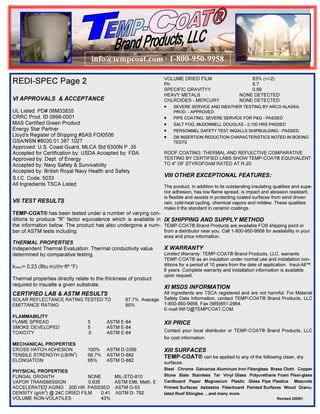 info@tempcoat.com · 1-800-950-9958
REDI-SPEC Page 2

VOLUME DRIED FILM
Ph
SPECIFIC GRAVITYY
HEAVY METALS
CHLROIDES - MERCURY

VI APPROVALS & ACCEPTANCE
UL Listed: PD# 08M33835
CRRC Prod. ID 0998-0001
MAS Certified Green Product
Energy Star Partner
Lloyd's Register of Shipping #SAS FOI0506
GSA/NSN #8030 01 387 1027
Approved: U.S. Coast Guard, MLCA Std 6300N P .35
Accepted for Certification by: USDA Accepted by: FDA
Approved by: Dept. of Energy
Accepted by: Navy Safety & Survivability
Accepted by: British Royal Navy Health and Safety
S.I.C. Code: 5033
All Ingredients TSCA Listed

VII TEST RESULTS

•
•
•
•
•

83% (+/-2)
8.7
0.69
NONE DETECTED
NONE DETECTED

SEVERE SERVICE AND WEATHER TESTING BY ARCO ALASKA,
PROD. - APPROVED.
PIPE COATING, SEVERE SERVICE FOR P&G - PASSED
SALT FOG, McDONNELL DOUGLAS - 2,100 HRS PASSED

PERSONNEL SAFETY TEST INGALLS SHIPBUILDING - PASSED

DB INSERTION REDUCTION CHARACTERISTICS NOTED IN BOEING
TESTS

ROOF COATING: THERMAL AND REFLECTIVE COMPARATIVE
TESTING BY CERTIFIED LABS SHOW TEMP-COAT® EQUIVALENT
TO 4" OF STYROFOAM RATED AT R-20

VIII OTHER EXCEPTIONAL FEATURES:
The product, in addition to its outstanding insulating qualities and superior adhesion, has low flame spread, is impact and abrasion resistant,
is flexible and assists in protecting coated surfaces from wind driven
rain, cold-heat cycling, chemical vapors and mildew. These qualities
make it the standard in ceramic coatings.

TEMP-COAT® has been tested under a number of varying conditions to produce "R" factor equivalence which is available in IX SHIPPING AND SUPPLY METHOD
the information below. The product has also undergone a num- TEMP-COAT® Brand Products are available FOB shipping point or
from a distributor near you. Call 1-800-950-9958 for availability in your
ber of ASTM tests including:
THERMAL PROPERTIES
Independent Thermal Evaluation: Thermal conductivity value
determined by comparative testing.
k(eqv)= 0.23 (Btu·in)/(hr·ft²·°F)
Thermal properties directly relate to the thickness of product
required to insualte a given substrate.

CERTIFIED LAB & ASTM RESULTS

SOLAR REFLECTANCE RATING TESTED TO
EMITTANCE RATING

87.7% Average
85%

area and price information.

X WARRANTY

Limited Warranty: TEMP-COAT® Brand Products, LLC. warrants
TEMP-COAT® as an insulation under normal use and installation conditions for a period of 10 years from the date of application. lnsul-All™
8 years. Complete warranty and installation information is available
upon request.

XI MSDS INFORMATION

All ingredients are TSCA registered and are not harmful. For Material
Safety Data Information, contact TEMP-COAT® Brand Products, LLC
1-800-950-9958, Fax (985)651-2964,
E-mail INFO@TEMPCOAT.COM.

FLAMMABILITY
FLAME SPREAD
SMOKE DEVELOPED
TOXICITY

5
5
0

ASTM E-84
ASTM E-84
ASTM E-84

XII PRICE

MECHANICAL PROPERTIES
CROSS HATCH ADHESION
TENSILE STRENGTH (LB/IN2)
ELONGATION

100%
66.7%
65%

ASTM D-3359
ASTM D-882
ASTM D-882

XIII SURFACES
TEMP-COAT® can be applied to any of the following clean, dry

PHYSICAL PROPERTIES
FUNGAL GROWTH
NONE
MIL-STD-810
VAPOR TRANSMISSION
0.635
ASTM E96, Meth. E
ACCELERATED AGING 200 HR. PASSSED ASTM G-53
DENSITY (g/ch3) @ 24C DRIED FILM
0.41 ASTM D- 792
VOLUME NON-VOLATILES
43%

Contact your local distributor or TEMP-COAT® Brand Products, LLC
for cost information.

surfaces.

Steel Chrome Galvanize Aluminum Iron Fiberglass Brass Cloth Copper
Stone Slate Stainless Tar Vinyl Glass Polyurethane Foam Plexi-glass
Cardboard Paper Magnesium Plastic Glass Pipe Plastics Masonite
Primed Surfaces Asbestos Fiberboard Painted Surfaces Wood Granulated Roof Shingles …and many more
Revised 2009©

 