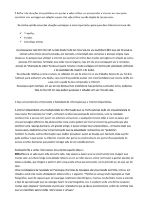 2.Refira três situações do quotidiano em que ter e saber utilizar um computador e internet em casa pode
constituir uma vantagem em relação a quem não sabe utilizar ou não dispõe de tais recursos.
Na minha opinião umas das situações vantajosas e mais importantes para quem tem internet em casa são:
 Trabalho;
 Estudo;
 Conversas online;
As pessoas que não têm internet ou não dispõem de tais recursos, no seu quotidiano têm que sair de casa ou
utilizar outros meios de comunicação, por exemplo, o telemóvel para conversar e aí o que origina mais
despesas. As pessoas que utilizam a internet para conversar online, tem muitas vantagens em relação as outras
pessoas. Por exemplo, familiares que estão no estrangeiro, hoje em dia já se conseguem ver e conversar,
através de “chamada de vídeo” tendo um gasto mínimo e muito vantajoso em termos de velocidade, definição
e de qualidade da imagem e do áudio.
Na utilização relativa a estes recursos, os cidadãos em vez de estarem no seu trabalho depois do seu horário
habitual, para acabarem uma tarefa, caso contrário poderão acabar com mais facilidade essa mesma tarefa em
casa, com a ajuda do seu computador e internet.
Na pesquisa por exemplo, em vez de nos deslocarmos a biblioteca mais próxima e consultar livros, podemos
faze-lo internet em casa podem pesquisar e estudar sem sair-mos de casa.
3.Faça um comentário crítico sobre a fiabilidade da informação que a Internet disponibiliza.
A internet disponibiliza uma multiplicidade de informação que na minha opinião pode ser prejudicial para os
mais novos. Por exemplo no “chat”, conhecem-se diversas pessoas de outros locais, sem na realidade
conhecermos a pessoa com quem nos estamos a relacionar, a qual pode mesmo estar a fazer-se passar por
uma personagem diferente. Os adolescentes mais jovens podem até marcar encontros, pensando que vão
conhecer uma rapariga bonita ou um grande amigo, e quase sempre são surpreendidos... Arriscaria dizer que
nesses casos, poderemos estar em presença do que na actualidade conhecemos por “pedofilia”.
Também há muitas outras informações que podem prejudicar, quem as divulga, por exemplo, toda a gente
pode publicar o que quiser na internet, criando sites porno ou noutros locais em que tenha capacidade de
acesso a contas bancárias que podem estragar vida de um cidadão comum.
Relativamente a certas redes sociais leia o texto seguinte (doc.2)
DOC.2 Nunca se sabe quem está do outro lado, mas palavra a palavra vai-se construindo uma imagem que
muitas vezes está bem longe da realidade. Mesmo assim as redes sociais online continuam a ganhar adeptos de
todas as idades, que chegam a preferir abrir uma janela virtual para o mundo, no recanto do lar, do que sair de
casa.
Uma investigadora da Faculdade de Psicologia e Ciências da Educação, da Universidade do Porto, referiu, em
relação a uma rede muito utilizada por adolescentes, o seguinte: "Verifica-se uma grande exposição ao nível
fotográfico, quer de rapazes quer de raparigas totalmente identificáveis; chamou-nos também muito a atenção
o tipo de apresentação que as raparigas fazem nestas fotografias, isto é, expõem-se de uma forma ousada e
muitas vezes obscena" facilitando a tarefa aos "predadores que já não se encontram no jardim-de-infância mas
que se encontram agora nestas redes sociais e virtuais."
 