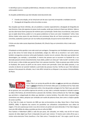4. Identifique quais as situações problemáticas, indicadas no texto, em que os utilizadores das redes sociais
online podem incorrer.
As situações problemáticas que são indicadas neste documento são:
 Criando uma relação, um lar virtual sem sair de casa o qual não corresponde a realidade concreta
 Divulgação de fotografias online de ambos os sexos.
Nas situações que foram referidas, são um problema a resolver especialmente a divulgação de fotografias do
sexo feminino. Estas são expostas em poses muito ousadas, sendo que muitas já o fazem por dinheiro. Sabe-se
que dos cibernautas fazem pesquisas de mulheres para a prostituição. Dando estas circunstâncias, estas jovens
que se expõe desta forma, podem vir a ter graves problemas no futuro com estes “predadores” online. Estes
últimos iludem estas jovens do sexo feminino com promessas falsas de um futuro promissor que nunca se
concretiza, acabando as jovens por cair nas malhas da prostituição, da qual se torna muito difícil sair.
5.Visite uma das redes sociais disponíveis (Facebook, Hi5, Orkut) e faça um comentário crítico à rede social
escolhida.
O facebook na minha opinião é uma rede social com vantagens. Conseguimos com facilidade encontrar pessoas
que já não vemos há muito tempo da escolaridade, amigos etc. Além de as encontrar e ver como vivem,
também conseguimos conversar online pelo facebook e manter-nos em contacto. Mas claro que também tem
desvantagens, por exemplo, a privacidade. A maioria das pessoas que se escrevem no facebook faz a sua
descrição pessoal correcta (inocentemente). Esses dados, podem ser vistos por” todo mundo” correndo o risco
de irem parar a mãos erradas que queiram fazer mal a pessoas inocentes. Todas as pessoas que estão inscritas
no facebook, têm acesso ao perfil uns dos outros mesmo sem permissão. Como são dados pessoais, a sua
consulta só deveria ser possível mediante a permissão das pessoas inscritas. Verifica-se que é fácil adicionar
pessoas à lista pessoal do utilizador, mas é mais difícil removê-las ou bloquear o seu acesso a funcionalidades
do Places.
DOC.3
O You Tube é um serviço de partilha de vídeo na web que permite aos utilizadores
fazer o upload de ficheiros em formato vídeo para os servidores do You Tube onde
ficam disponíveis online. Uma das grandes vantagens do You Tube é que, para além
de ser gratuito, tem uma política rigorosa de controlo, ou seja, todo o conteúdo impróprio é retirado e apenas
os vídeos informativos, de entretenimento e pessoais são mantidos. Outros atributos do You Tube são as tags
que permitem a categorização de vídeos que abordam a mesma temática. Para além disto é possível fazer
comentários aos vídeos, pesquisar por conteúdo com auxílio de palavras-chave, bem como a criação e gestão
de canais e profiles.
O You Tube foi criado em Fevereiro de 2005 por dois ex-funcionários do eBay, Steve Chen e Chad Hurley
(FORTES, 2006). O objectivo dos autores era possibilitar aos utilizadores compartilharem seus vídeos de
viagens. E foi com surpresa que viram o seu site se tornar um portal com outra dimensão. O You Tube chegou à
marca de 100 milhões de vídeos assistidos por dia em Julho de 2006!
Para Caetano e Falkembach (2007) a cada dia que passa, são colocados, em média, mais de 65 mil novos
arquivos de vídeo digital que ficam à disposição de quem quer visionar. O mesmo autor ainda afirma que a
revista norte-americana Times classificou o You Tube como a “invenção do ano”. Isto surgiu a partir de uma
 