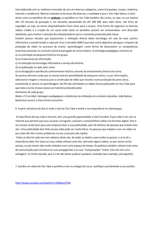 lista elaborada com as melhores invenções do ano em diversas categorias, como brinquedos, roupas, medicina,
Internet e residências. Mesmo tratando-se de áreas tão diversas, a realidade é que o You Tube liderou a lista!
Assim como os episódios de um podcast, os episódios no You Tube também são curtos, ou seja, na sua maioria
têm 10 minutos de gravação e um tamanho aproximado de até 100 MB; para além disso, são livres de
copyright, ou seja, ao serem disponibilizados ficam livres para o acesso. Uma forma de organizar os diversos
vídeos criados é a criação de um canal onde todos os episódios possam ser armazenados, com descrição
detalhada, para chamar a atenção dos telespectadores para o conteúdo produzido pela classe.
Existem poucos estudos que equacionam a utilização directa desta tecnologia em sala de aula; porém,
referiremos o estudo levado a cabo por Cruz e Carvalho (2007) que teve como objectivo averiguar o impacto da
produção de vídeo no processo de ensino- aprendizagem como forma de desenvolver as competências
essenciais previstas no currículo nacional português do ensino básico. A estratégia pedagógica centrava-se:
a) na promoção da pesquisa histórica em grupo,
b) no tratamento de informação,
c) na utilização da tecnologia informática a serviço da História,
d) na publicação na web, bem como
e) na divulgação e partilha do conhecimento histórico através do envolvimento directo da turma.
As autoras afirmam ainda que os alunos tiveram possibilidade de pesquisar online, cruzar informações,
seleccionar imagens e músicas para a construção do vídeo que resultou numa produção de pares única,
envolvendo os alunos na aprendizagem. No fim das actividades os vídeos foram publicados no You Tube para
que toda a turma tivesse acesso ao material produzido pelos
elementos de cada grupo.
Rádio e TV na Web: Vantagens pedagógicas e dinâmicas na utilização em contexto educativo, João Batista
Bottentuit Junior1 e Clara Pereira Coutinho.
6. A partir da leitura do doc.3, visite o site do You Tube e avalie a sua importância no ciberespaço.
A importância do you tube é enorme, tem uma grande popularidade a nível mundial. O you tube é um site na
internet que permite que seus usuários carreguem, assistam e compartilhem vídeos em formato digital. Este é
um serviço muito bom para uma empresa fazer a sua publicidade, pois há milhares de pessoas que visitam este
site. Uma publicidade bem feita no you tube pode ser muito eficaz. As pessoas que estejam a ver um vídeo no
you tube não têm muitos problemas no seu custo pois ele é grátis.
Todos os dias há cada vez mais adeptos deste site, de todas as idades e para todos os gostos, e aí se vê a
importância dele. Por vezes os mass média utilizam este site, retirando alguns vídeos, ou por serem muito
actuais, ou por terem sido muito visitados num curto espaço de tempo. Os políticos também utilizam este meio
de comunicação para enviarem as suas propagandas e as suas “manipulações” online. Este site tem uma
vantagem, na minha opinião, que é a de não deixar publicar qualquer conteúdo (por exemplo, pornografia).
7. Escolha um vídeo do You Tube e partilhe-o com os colegas do curso. Justifique sucintamente a sua escolha.
http://www.youtube.com/watch?v=1k08yxu57NA
 