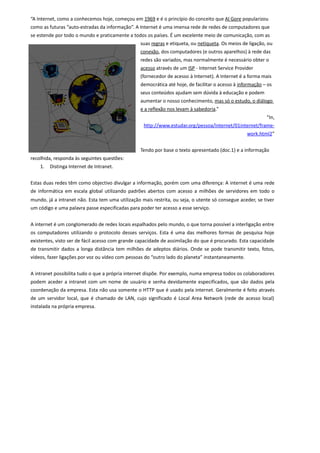 “A Internet, como a conhecemos hoje, começou em 1969 e é o princípio do conceito que Al Gore popularizou
como as futuras “auto-estradas da informação”. A Internet é uma imensa rede de redes de computadores que
se estende por todo o mundo e praticamente a todos os países. É um excelente meio de comunicação, com as
                                                  suas regras e etiqueta, ou netiqueta. Os meios de ligação, ou
                                                  conexão, dos computadores (e outros aparelhos) à rede das
                                                  redes são variados, mas normalmente é necessário obter o
                                                  acesso através de um ISP - Internet Service Provider
                                                  (fornecedor de acesso à Internet). A Internet é a forma mais
                                                  democrática até hoje, de facilitar o acesso à informação – os
                                                  seus conteúdos ajudam sem dúvida à educação e podem
                                                  aumentar o nosso conhecimento, mas só o estudo, o diálogo
                                                  e a reflexão nos levam à sabedoria.”
                                                                                                            “In,
                                                   http://www.estudar.org/pessoa/internet/01internet/frame-
                                                                                                   work.html2”


                                                  Tendo por base o texto apresentado (doc.1) e a informação
recolhida, responda às seguintes questões:
    1.   Distinga Internet de Intranet.


Estas duas redes têm como objectivo divulgar a informação, porém com uma diferença: A internet é uma rede
de informática em escala global utilizando padrões abertos com acesso a milhões de servidores em todo o
mundo, já a intranet não. Esta tem uma utilização mais restrita, ou seja, o utente só consegue aceder, se tiver
um código e uma palavra passe especificadas para poder ter acesso a esse serviço.


A internet é um conglomerado de redes locais espalhados pelo mundo, o que torna possível a interligação entre
os computadores utilizando o protocolo desses serviços. Esta é uma das melhores formas de pesquisa hoje
existentes, visto ser de fácil acesso com grande capacidade de assimilação do que é procurado. Esta capacidade
de transmitir dados a longa distância tem milhões de adeptos diários. Onde se pode transmitir texto, fotos,
vídeos, fazer ligações por voz ou vídeo com pessoas do “outro lado do planeta” instantaneamente.


A intranet possibilita tudo o que a própria internet dispõe. Por exemplo, numa empresa todos os colaboradores
podem aceder a intranet com um nome de usuário e senha devidamente especificados, que são dados pela
coordenação da empresa. Esta não usa somente o HTTP que é usado pela internet. Geralmente é feito através
de um servidor local, que é chamado de LAN, cujo significado é Local Area Network (rede de acesso local)
instalada na própria empresa.
 