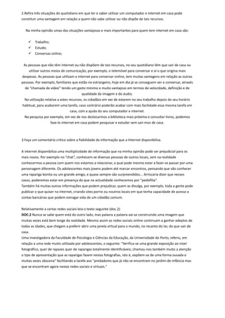 2.Refira três situações do quotidiano em que ter e saber utilizar um computador e internet em casa pode
constituir uma vantagem em relação a quem não sabe utilizar ou não dispõe de tais recursos.


  Na minha opinião umas das situações vantajosas e mais importantes para quem tem internet em casa são:


        Trabalho;
        Estudo;
        Conversas online;


 As pessoas que não têm internet ou não dispõem de tais recursos, no seu quotidiano têm que sair de casa ou
    utilizar outros meios de comunicação, por exemplo, o telemóvel para conversar e aí o que origina mais
despesas. As pessoas que utilizam a internet para conversar online, tem muitas vantagens em relação as outras
pessoas. Por exemplo, familiares que estão no estrangeiro, hoje em dia já se conseguem ver e conversar, através
  de “chamada de vídeo” tendo um gasto mínimo e muito vantajoso em termos de velocidade, definição e de
                                        qualidade da imagem e do áudio.
  Na utilização relativa a estes recursos, os cidadãos em vez de estarem no seu trabalho depois do seu horário
habitual, para acabarem uma tarefa, caso contrário poderão acabar com mais facilidade essa mesma tarefa em
                                 casa, com a ajuda do seu computador e internet.
  Na pesquisa por exemplo, em vez de nos deslocarmos a biblioteca mais próxima e consultar livros, podemos
                     faze-lo internet em casa podem pesquisar e estudar sem sair-mos de casa.



3.Faça um comentário crítico sobre a fiabilidade da informação que a Internet disponibiliza.


A internet disponibiliza uma multiplicidade de informação que na minha opinião pode ser prejudicial para os
mais novos. Por exemplo no “chat”, conhecem-se diversas pessoas de outros locais, sem na realidade
conhecermos a pessoa com quem nos estamos a relacionar, a qual pode mesmo estar a fazer-se passar por uma
personagem diferente. Os adolescentes mais jovens podem até marcar encontros, pensando que vão conhecer
uma rapariga bonita ou um grande amigo, e quase sempre são surpreendidos... Arriscaria dizer que nesses
casos, poderemos estar em presença do que na actualidade conhecemos por “pedofilia”.
Também há muitas outras informações que podem prejudicar, quem as divulga, por exemplo, toda a gente pode
publicar o que quiser na internet, criando sites porno ou noutros locais em que tenha capacidade de acesso a
contas bancárias que podem estragar vida de um cidadão comum.


Relativamente a certas redes sociais leia o texto seguinte (doc.2)
DOC.2 Nunca se sabe quem está do outro lado, mas palavra a palavra vai-se construindo uma imagem que
muitas vezes está bem longe da realidade. Mesmo assim as redes sociais online continuam a ganhar adeptos de
todas as idades, que chegam a preferir abrir uma janela virtual para o mundo, no recanto do lar, do que sair de
casa.
Uma investigadora da Faculdade de Psicologia e Ciências da Educação, da Universidade do Porto, referiu, em
relação a uma rede muito utilizada por adolescentes, o seguinte: "Verifica-se uma grande exposição ao nível
fotográfico, quer de rapazes quer de raparigas totalmente identificáveis; chamou-nos também muito a atenção
o tipo de apresentação que as raparigas fazem nestas fotografias, isto é, expõem-se de uma forma ousada e
muitas vezes obscena" facilitando a tarefa aos "predadores que já não se encontram no jardim-de-infância mas
que se encontram agora nestas redes sociais e virtuais."
 