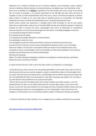 elaborada com as melhores invenções do ano em diversas categorias, como brinquedos, roupas, medicina,
Internet e residências. Mesmo tratando-se de áreas tão diversas, a realidade é que o You Tube liderou a lista!
Assim como os episódios de um podcast, os episódios no You Tube também são curtos, ou seja, na sua maioria
têm 10 minutos de gravação e um tamanho aproximado de até 100 MB; para além disso, são livres de
copyright, ou seja, ao serem disponibilizados ficam livres para o acesso. Uma forma de organizar os diversos
vídeos criados é a criação de um canal onde todos os episódios possam ser armazenados, com descrição
detalhada, para chamar a atenção dos telespectadores para o conteúdo produzido pela classe.
Existem poucos estudos que equacionam a utilização directa desta tecnologia em sala de aula; porém,
referiremos o estudo levado a cabo por Cruz e Carvalho (2007) que teve como objectivo averiguar o impacto da
produção de vídeo no processo de ensino- aprendizagem como forma de desenvolver as competências
essenciais previstas no currículo nacional português do ensino básico. A estratégia pedagógica centrava-se:
a) na promoção da pesquisa histórica em grupo,
b) no tratamento de informação,
c) na utilização da tecnologia informática a serviço da História,
d) na publicação na web, bem como
e) na divulgação e partilha do conhecimento histórico através do envolvimento directo da turma.
As autoras afirmam ainda que os alunos tiveram possibilidade de pesquisar online, cruzar informações,
seleccionar imagens e músicas para a construção do vídeo que resultou numa produção de pares única,
envolvendo os alunos na aprendizagem. No fim das actividades os vídeos foram publicados no You Tube para
que toda a turma tivesse acesso ao material produzido pelos
elementos de cada grupo.
Rádio e TV na Web: Vantagens pedagógicas e dinâmicas na utilização em contexto educativo, João Batista
Bottentuit Junior1 e Clara Pereira Coutinho.


6. A partir da leitura do doc.3, visite o site do You Tube e avalie a sua importância no ciberespaço.


A importância do you tube é enorme, tem uma grande popularidade a nível mundial. O you tube é um site na
internet que permite que seus usuários carreguem, assistam e compartilhem vídeos em formato digital. Este é
um serviço muito bom para uma empresa fazer a sua publicidade, pois há milhares de pessoas que visitam este
site. Uma publicidade bem feita no you tube pode ser muito eficaz. As pessoas que estejam a ver um vídeo no
you tube não têm muitos problemas no seu custo pois ele é grátis.
Todos os dias há cada vez mais adeptos deste site, de todas as idades e para todos os gostos, e aí se vê a
importância dele. Por vezes os mass média utilizam este site, retirando alguns vídeos, ou por serem muito
actuais, ou por terem sido muito visitados num curto espaço de tempo. Os políticos também utilizam este meio
de comunicação para enviarem as suas propagandas e as suas “manipulações” online. Este site tem uma
vantagem, na minha opinião, que é a de não deixar publicar qualquer conteúdo (por exemplo, pornografia).



7. Escolha um vídeo do You Tube e partilhe-o com os colegas do curso. Justifique sucintamente a sua escolha.




http://www.youtube.com/watch?v=1k08yxu57NA
 