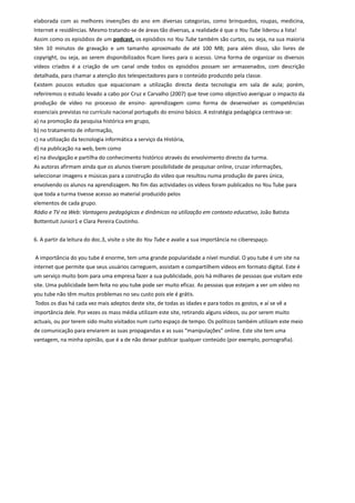 elaborada com as melhores invenções do ano em diversas categorias, como brinquedos, roupas, medicina,
Internet e residências. Mesmo tratando-se de áreas tão diversas, a realidade é que o You Tube liderou a lista!
Assim como os episódios de um podcast, os episódios no You Tube também são curtos, ou seja, na sua maioria
têm 10 minutos de gravação e um tamanho aproximado de até 100 MB; para além disso, são livres de
copyright, ou seja, ao serem disponibilizados ficam livres para o acesso. Uma forma de organizar os diversos
vídeos criados é a criação de um canal onde todos os episódios possam ser armazenados, com descrição
detalhada, para chamar a atenção dos telespectadores para o conteúdo produzido pela classe.
Existem poucos estudos que equacionam a utilização directa desta tecnologia em sala de aula; porém,
referiremos o estudo levado a cabo por Cruz e Carvalho (2007) que teve como objectivo averiguar o impacto da
produção de vídeo no processo de ensino- aprendizagem como forma de desenvolver as competências
essenciais previstas no currículo nacional português do ensino básico. A estratégia pedagógica centrava-se:
a) na promoção da pesquisa histórica em grupo,
b) no tratamento de informação,
c) na utilização da tecnologia informática a serviço da História,
d) na publicação na web, bem como
e) na divulgação e partilha do conhecimento histórico através do envolvimento directo da turma.
As autoras afirmam ainda que os alunos tiveram possibilidade de pesquisar online, cruzar informações,
seleccionar imagens e músicas para a construção do vídeo que resultou numa produção de pares única,
envolvendo os alunos na aprendizagem. No fim das actividades os vídeos foram publicados no You Tube para
que toda a turma tivesse acesso ao material produzido pelos
elementos de cada grupo.
Rádio e TV na Web: Vantagens pedagógicas e dinâmicas na utilização em contexto educativo, João Batista
Bottentuit Junior1 e Clara Pereira Coutinho.


6. A partir da leitura do doc.3, visite o site do You Tube e avalie a sua importância no ciberespaço.


A importância do you tube é enorme, tem uma grande popularidade a nível mundial. O you tube é um site na
internet que permite que seus usuários carreguem, assistam e compartilhem vídeos em formato digital. Este é
um serviço muito bom para uma empresa fazer a sua publicidade, pois há milhares de pessoas que visitam este
site. Uma publicidade bem feita no you tube pode ser muito eficaz. As pessoas que estejam a ver um vídeo no
you tube não têm muitos problemas no seu custo pois ele é grátis.
Todos os dias há cada vez mais adeptos deste site, de todas as idades e para todos os gostos, e aí se vê a
importância dele. Por vezes os mass média utilizam este site, retirando alguns vídeos, ou por serem muito
actuais, ou por terem sido muito visitados num curto espaço de tempo. Os políticos também utilizam este meio
de comunicação para enviarem as suas propagandas e as suas “manipulações” online. Este site tem uma
vantagem, na minha opinião, que é a de não deixar publicar qualquer conteúdo (por exemplo, pornografia).
 
