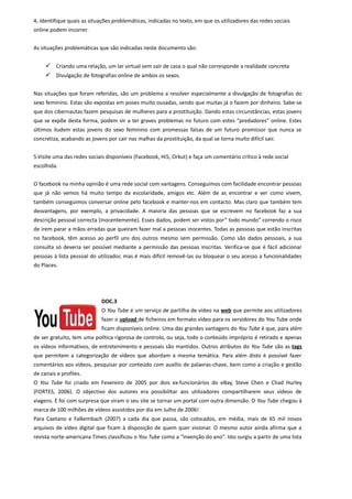 4. Identifique quais as situações problemáticas, indicadas no texto, em que os utilizadores das redes sociais
online podem incorrer.


As situações problemáticas que são indicadas neste documento são:


      Criando uma relação, um lar virtual sem sair de casa o qual não corresponde a realidade concreta
      Divulgação de fotografias online de ambos os sexos.

Nas situações que foram referidas, são um problema a resolver especialmente a divulgação de fotografias do
sexo feminino. Estas são expostas em poses muito ousadas, sendo que muitas já o fazem por dinheiro. Sabe-se
que dos cibernautas fazem pesquisas de mulheres para a prostituição. Dando estas circunstâncias, estas jovens
que se expõe desta forma, podem vir a ter graves problemas no futuro com estes “predadores” online. Estes
últimos iludem estas jovens do sexo feminino com promessas falsas de um futuro promissor que nunca se
concretiza, acabando as jovens por cair nas malhas da prostituição, da qual se torna muito difícil sair.


5.Visite uma das redes sociais disponíveis (Facebook, Hi5, Orkut) e faça um comentário crítico à rede social
escolhida.


O facebook na minha opinião é uma rede social com vantagens. Conseguimos com facilidade encontrar pessoas
que já não vemos há muito tempo da escolaridade, amigos etc. Além de as encontrar e ver como vivem,
também conseguimos conversar online pelo facebook e manter-nos em contacto. Mas claro que também tem
desvantagens, por exemplo, a privacidade. A maioria das pessoas que se escrevem no facebook faz a sua
descrição pessoal correcta (inocentemente). Esses dados, podem ser vistos por” todo mundo” correndo o risco
de irem parar a mãos erradas que queiram fazer mal a pessoas inocentes. Todas as pessoas que estão inscritas
no facebook, têm acesso ao perfil uns dos outros mesmo sem permissão. Como são dados pessoais, a sua
consulta só deveria ser possível mediante a permissão das pessoas inscritas. Verifica-se que é fácil adicionar
pessoas à lista pessoal do utilizador, mas é mais difícil removê-las ou bloquear o seu acesso a funcionalidades
do Places.




                             DOC.3
                             O You Tube é um serviço de partilha de vídeo na web que permite aos utilizadores
                             fazer o upload de ficheiros em formato vídeo para os servidores do You Tube onde
                             ficam disponíveis online. Uma das grandes vantagens do You Tube é que, para além
de ser gratuito, tem uma política rigorosa de controlo, ou seja, todo o conteúdo impróprio é retirado e apenas
os vídeos informativos, de entretenimento e pessoais são mantidos. Outros atributos do You Tube são as tags
que permitem a categorização de vídeos que abordam a mesma temática. Para além disto é possível fazer
comentários aos vídeos, pesquisar por conteúdo com auxílio de palavras-chave, bem como a criação e gestão
de canais e profiles.
O You Tube foi criado em Fevereiro de 2005 por dois ex-funcionários do eBay, Steve Chen e Chad Hurley
(FORTES, 2006). O objectivo dos autores era possibilitar aos utilizadores compartilharem seus vídeos de
viagens. E foi com surpresa que viram o seu site se tornar um portal com outra dimensão. O You Tube chegou à
marca de 100 milhões de vídeos assistidos por dia em Julho de 2006!
Para Caetano e Falkembach (2007) a cada dia que passa, são colocados, em média, mais de 65 mil novos
arquivos de vídeo digital que ficam à disposição de quem quer visionar. O mesmo autor ainda afirma que a
revista norte-americana Times classificou o You Tube como a “invenção do ano”. Isto surgiu a partir de uma lista
 
