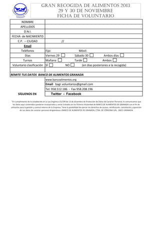 GRAN RECOGIDA DE ALIMENTOS 2013
29 Y 30 DE NOVIEMBRE
FICHA DE VOLUNTARIO
NOMBRE
APELLIDOS
D.N.I.
FECHA  de NACIMIENTO
C.P.  ‐‐ CIUDAD
Email
Teléfonos
Días
Turnos
Voluntario clasificación

                      //
Fijo:                                      Móvil:
Fijo:
Móvil:
Viernes 29                     Sábado 30                     Ambos días
Mañana                         Tarde                            Ambos
SÍ                        NO                 (en días posteriores a la recogida)

REMITE TUS DATOS  BANCO DE ALIMENTOS GRANADA 
www.bancoalimentos.org

Email:  bagr.voluntarios@gmail.com
SÍGUENOS EN 

Tel. 958.512.186  ‐  Fax 958.208.196
Twitter - Facebook

"En cumplimiento de lo establecido en la Ley Orgánica 15/199 de 13 de diciembre de Protección de Datos de Carácter Personal, le comunicamos que 
En cumplimiento de lo establecido en la Ley Orgánica 15/199 de 13 de diciembre de Protección de Datos de Carácter Personal, le comunicamos que 
los datos aquí contenidos quedaran incorporados y serán tratados en los ficheros titularidad de BANCO DE ALIMENTOS DE GRANADA con el fin de 
utilizarlos para la gestión y control interno de la Empresa. Tiene la posibilidad de ejercer los derechos de acceso, rectificación, cancelación y oposición 
de sus datos de carácter personal dirigiéndose a BANCO DE ALIMENTOS DE GRANADA, CTRA. DE CÓRDOBA S/N,  18015 GRANADA

 