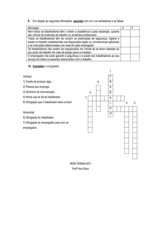 9. Em relação às seguintes afirmações, assinala com um x as verdadeiras e as falsas.
Afirmação V F
Nem todos os trabalhadores têm o direito a assistência e justa reparação, quando
são vítimas de acidentes de trabalho ou acidentes profissionais.
Todos os trabalhadores têm de cumprir as prescrições de segurança, higiene e
saúde no trabalho estabelecidas nas disposições legais ou convencionais aplicáveis
e as instruções determinadas com esse fim pelo empregador.
Os trabalhadores não podem ser prejudicados em virtude de se terem afastado do
seu posto de trabalho em caso de perigo grave e imediato.
O empregador não pode garantir a segurança e a saúde dos trabalhadores ao seu
serviço em todos os aspectos relacionados com o trabalho.
10. Completa o crucigrama.
Vertical:
1) Tarefa de produzir algo.
2) Pessoa que emprega.
3) Sinónimo de remuneração.
4) Nome que se dá ao trabalhador.
6) Obrigação que o trabalhador deve cumprir.
Horizontal:
5) Obrigação do trabalhador.
7) Obrigação do empregador para com os
empregados.
BOM TRABALHO!!
Profª Ana Silva
1
T
6 R
A
3 B
7 A
L 4 2
H
O
 