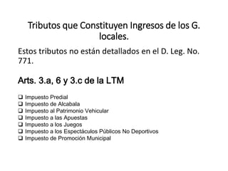 Tributos que Constituyen Ingresos de los G.
locales.
Estos tributos no están detallados en el D. Leg. No.
771.
 Impuesto Predial
 Impuesto de Alcabala
 Impuesto al Patrimonio Vehicular
 Impuesto a las Apuestas
 Impuesto a los Juegos
 Impuesto a los Espectáculos Públicos No Deportivos
 Impuesto de Promoción Municipal
Arts. 3.a, 6 y 3.c de la LTM
 