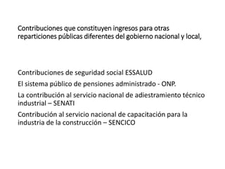 Contribuciones que constituyen ingresos para otras
reparticiones públicas diferentes del gobierno nacional y local,
Contribuciones de seguridad social ESSALUD
El sistema público de pensiones administrado - ONP.
La contribución al servicio nacional de adiestramiento técnico
industrial – SENATI
Contribución al servicio nacional de capacitación para la
industria de la construcción – SENCICO
 