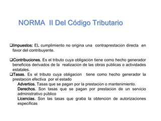 Impuestos: EL cumplimiento no origina una contraprestación directa en
favor del contribuyente.
Contribuciones. Es el tributo cuya obligación tiene como hecho generador
beneficios derivados de la realización de las obras públicas o actividades
estatales.
Tasas. Es el tributo cuya obligación tiene como hecho generador la
prestación efectiva por el estado
Advertíos. Tasas que se pagan por la prestación o mantenimiento.
Derechos. Son tasas que se pagan por prestación de un servicio
administrativo público
Licencias. Son las tasas que graba la obtención de autorizaciones
específicas
 