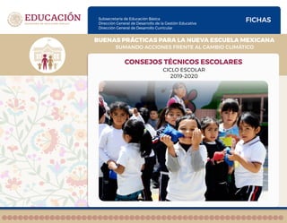 Subsecretaría de Educación Básica
Dirección General de Desarrollo de la Gestión Educativa
Dirección General de Desarrollo Curricular
SUMANDO ACCIONES FRENTE AL CAMBIO CLIMÁTICO
BUENAS PRÁCTICAS PARA LA NUEVA ESCUELA MEXICANA
FICHAS
CONSEJOS TÉCNICOS ESCOLARES
CICLO ESCOLAR
2019-2020
 