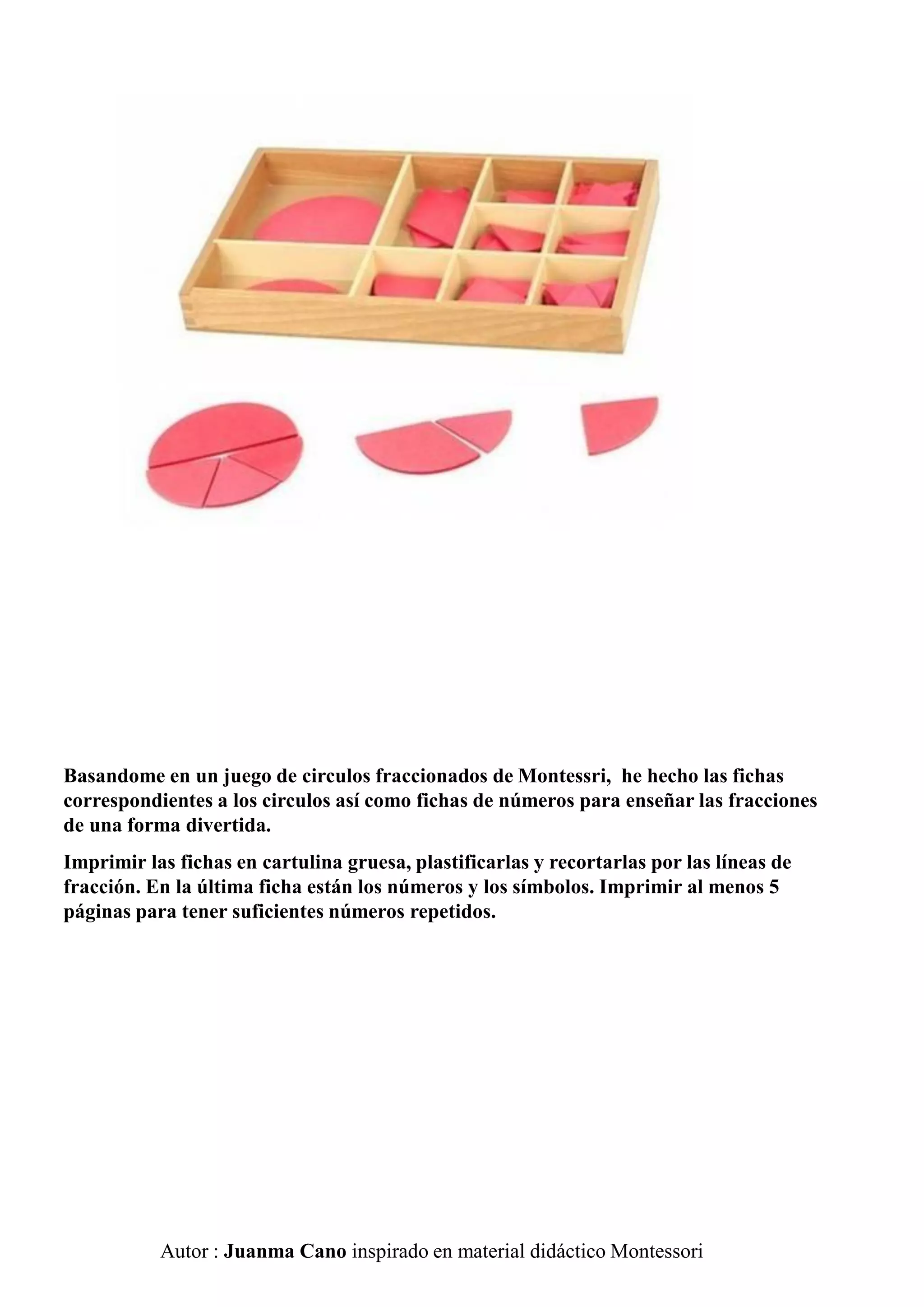 Autor : Juanma Cano inspirado en material didáctico Montessori
Basandome en un juego de circulos fraccionados de Montessri, he hecho las fichas
correspondientes a los circulos así como fichas de números para enseñar las fracciones
de una forma divertida.
Imprimir las fichas en cartulina gruesa, plastificarlas y recortarlas por las líneas de
fracción. En la última ficha están los números y los símbolos. Imprimir al menos 5
páginas para tener suficientes números repetidos.