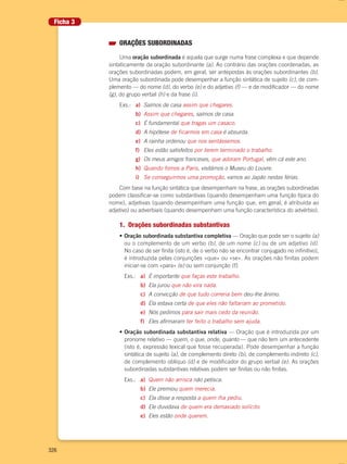 326
ORAÇÕES SUBORDINADAS
Uma oração subordinada é aquela que surge numa frase complexa e que depende
sintaticamente da oração subordinante (a). Ao contrário das orações coordenadas, as
orações subordinadas podem, em geral, ser antepostas às orações subordinantes (b).
Uma oração subordinada pode desempenhar a função sintática de sujeito (c), de com-
plemento — do nome (d), do verbo (e) e do adjetivo (f) — e de modificador — do nome
(g), do grupo verbal (h) e da frase (i).
Exs.: a) Saímos de casa assim que chegares.
b) Assim que chegares, saímos de casa.
c) É fundamental que tragas um casaco.
d) A hipótese de ficarmos em casa é absurda.
e) A rainha ordenou que nos sentássemos.
f) Eles estão satisfeitos por terem terminado o trabalho.
g) Os meus amigos franceses, que adoram Portugal, vêm cá este ano.
h) Quando fomos a Paris, visitámos o Museu do Louvre.
i) Se conseguirmos uma promoção, vamos ao Japão nestas férias.
Com base na função sintática que desempenham na frase, as orações subordinadas
podem classificar-se como substantivas (quando desempenham uma função típica do
nome), adjetivas (quando desempenham uma função que, em geral, é atribuída ao
adjetivo) ou adverbiais (quando desempenham uma função característica do advérbio).
1. Orações subordinadas substantivas
• Oração subordinada substantiva completiva — Oração que pode ser o sujeito (a)
ou o complemento de um verbo (b), de um nome (c) ou de um adjetivo (d).
No caso de ser finita (isto é, de o verbo não se encontrar conjugado no infinitivo),
é introduzida pelas conjunções «que» ou «se». As orações não finitas podem
iniciar-se com «para» (e) ou sem conjunção (f).
Exs.: a) É importante que faças este trabalho.
b) Ela jurou que não vira nada.
c) A convicção de que tudo correria bem deu-lhe ânimo.
d) Ela estava certa de que eles não faltariam ao prometido.
e) Nós pedimos para sair mais cedo da reunião.
f) Eles afirmaram ter feito o trabalho sem ajuda.
• Oração subordinada substantiva relativa — Oração que é introduzida por um
pronome relativo — quem, o que, onde, quanto — que não tem um antecedente
(isto é, expressão lexical que fosse recuperada). Pode desempenhar a função
sintática de sujeito (a), de complemento direto (b), de complemento indireto (c),
de complemento oblíquo (d) e de modificador do grupo verbal (e). As orações
subordinadas substantivas relativas podem ser finitas ou não finitas.
Exs.: a) Quem não arrisca não petisca.
b) Ele premiou quem merecia.
c) Ela disse a resposta a quem lha pediu.
d) Ele duvidava de quem era demasiado solícito.
e) Eles estão onde querem.
Ficha 3
000694 308-351 anexo.indd 326 23/03/16 16:16
 