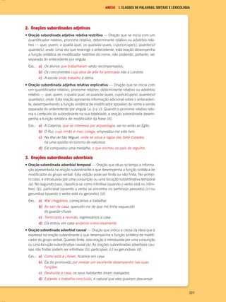 327
ANEXO I. CLASSES DE PALAVRAS, SINTAXE E LEXICOLOGIA
2. Orações subordinadas adjetivas
• Oração subordinada adjetiva relativa restritiva — Oração que se inicia com um
quantificador relativo, pronome relativo, determinante relativo ou advérbio rela-
tivo — que, quem, o qual/a qual, os quais/as quais, cujo(s)/cuja(s), quanto(s)/
quanta(s), onde. Uma vez que restringe o antecedente, esta oração desempenha
a função sintática de modificador restritivo do nome, não podendo, portanto, ser
separada do antecedente por vírgula.
Exs.: a) Os alunos que trabalharam serão recompensados.
b) Os concorrentes cuja obra de arte foi premiada irão a Londres.
c) A escola onde trabalho é ótima.
• Oração subordinada adjetiva relativa explicativa — Oração que se inicia com
um quantificador relativo, pronome relativo, determinante relativo ou advérbio
relativo — que, quem, o qual/a qual, os quais/as quais, cujo(s)/cuja(s), quanto(s)/
quanta(s), onde. Esta oração apresenta informação adicional sobre o anteceden-
te, desempenhando a função sintática de modificador apositivo do nome e sendo
separada do antecedente por vírgula (a, b e c). Quando o pronome relativo reto-
ma o conteúdo da subordinante na sua totalidade, a oração subordinada desem-
penha a função sintática de modificador da frase (d).
Exs.: a) A Catarina, que se interessa por arqueologia, vai no verão ao Egito.
b) O Rui, cujo irmão é meu colega, emprestou-me este livro.
c) Na ilha de São Miguel, onde se situa a lagoa das Sete Cidades,
há uma aposta no turismo de natureza.
d) Ele conquistou uma medalha, o que encheu os pais de orgulho.
3. Orações subordinadas adverbiais
• Oração subordinada adverbial temporal — Oração que situa no tempo a informa-
ção apresentada na oração subordinante e que desempenha a função sintática de
modificador do grupo verbal. Esta oração pode ser finita ou não finita. No primei-
ro caso, é introduzida por uma conjunção ou uma locução subordinativa temporal
(a). No segundo caso, classifica-se como infinitiva (quando o verbo está no infini-
tivo) (b), participial (quando o verbo se encontra no particípio passado) (c) ou
gerundiva (quando o verbo está no gerúndio) (d).
Exs.: a) Mal chegámos, começámos a trabalhar.
b) Ao sair de casa, apercebi-me de que me tinha esquecido
do guarda-chuva.
c) Terminada a reunião, regressámos a casa.
d) Ela entrou em casa andando silenciosamente.
• Oração subordinada adverbial causal — Oração que indica a causa da ideia que é
expressa na oração subordinante e que desempenha a função sintática de modifi-
cador do grupo verbal. Quando finita, esta oração é introduzida por uma conjunção
ou uma locução subordinativa causal (a). As orações subordinadas adverbiais cau-
sais não finitas podem ser infinitivas (b), participiais (c) ou gerundivas (d).
Exs.: a) Como está a chover, ficamos em casa.
b) Ele foi promovido por revelar um excelente desempenho nas suas
funções.
c) Destruída a casa, os seus habitantes foram realojados.
d) Estando o trabalho concluído, é natural que eles queiram descansar.
000694 308-351 anexo.indd 327 23/03/16 16:16
 
