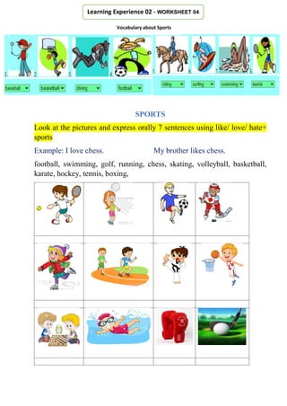 SPORTS
Look at the pictures and express orally 7 sentences using like/ love/ hate+
sports
Example: I love chess. My brother likes chess.
football, swimming, golf, running, chess, skating, volleyball, basketball,
karate, hockey, tennis, boxing,
Learning Experience 02 - WORKSHEET 04
Vocabulary about Sports
 