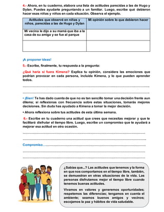 4.- Ahora, en tu cuaderno, elabora una lista de actitudes parecidas a las de Hugo y
Dylan. Puedes ayudarte preguntando a un familiar. Luego, escribe qué debieron
hacer esas niñas y niños en cada situación. Observa el ejemplo.
Actitudes que observé en niñas y
niños, parecidas a las de Hugo y Dylan
Mi opinión sobre lo que debieron hacer
Mi vecina le dijo a su mamá que iba a la
casa de su amiga y se fue al parque
¡A proponer ideas!
5.- Escribe, finalmente, tu respuesta a la pregunta:
¿Qué haría si fuera Kimena? Explica tu opinión, considera las emociones que
podrían provocar en cada persona, incluida Kimena, y lo que pueden aprender
todos.
……………………………………………………………………………………………………….
……………………………………………………………………………………………………….
• ¡Bien! Te has dado cuenta de que no es tan sencillo tomar una decisión frente aun
dilema; si reflexionas con frecuencia sobre estas situaciones, tomarás mejores
decisiones. Sin duda has ayudado a Kimena a tomar la mejor decisión.
• Ahora reflexiona sobre tus actitudes de esta última semana.
6.- Escribe en tu cuaderno una actitud que crees que necesitas mejorar y que te
facilitará disfrutar el tiempo libre. Luego, escribe un compromiso que te ayudará a
mejorar esa actitud en otra ocasión.
……………………………………………………………………………………………………
…………………………………………………………………………………………………….
Compromiso……………………………………………………………………………………
……………………………………………………………………………………………………
……………………………………………………………………………………………………
¿Sabías que...? Las actitudes que tenemos y la forma
en que nos comportamos en el tiempo libre, también,
se demuestran en otras situaciones de la vida. Las
personas disfrutamos mejor el tiempo libre cuando
tenemos buenas actitudes.
Vivamos en valores y generemos oportunidades;
respetemos las diferencias; tengamos en cuenta el
ambiente; seamos buenos amigos y vecinos;
escojamos la paz y hábitos de vida saludable.
 