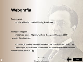 Webgrafia Fonte textual: http://pt.wikipedia.org/wiki/Wassily_Kandinsky Fontes de Imagem: Imagem de fundo -  http://www.chess-theory.com/images1/08001 _wassily_kandinsky.jpg Improvisação 6 -  http://www.girafamania.com.br/artistas/Kandinsky3.jpg Composição 4 -  http://www.students.sbc.edu/kitchin04/artandexpression/ composicao4%5B1%5D.jpg 6 Sair 