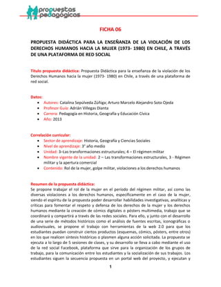 1 
FICHA 06 
PROPUESTA DIDÁCTICA PARA LA ENSEÑANZA DE LA VIOLACIÓN DE LOS DERECHOS HUMANOS HACIA LA MUJER (1973- 1980) EN CHILE, A TRAVÉS DE UNA PLATAFORMA DE RED SOCIAL 
Título propuesta didáctica: Propuesta Didáctica para la enseñanza de la violación de los Derechos Humanos hacia la mujer (1973- 1980) en Chile, a través de una plataforma de red social. 
Datos: 
 Autores: Catalina Sepúlveda Zúñiga; Arturo Marcelo Alejandro Soto Ojeda 
 Profesor Guía: Adrián Villegas Dianta 
 Carrera: Pedagogía en Historia, Geografía y Educación Cívica 
 Año: 2013 
Correlación curricular: 
 Sector de aprendizaje: Historia, Geografía y Ciencias Sociales 
 Nivel de aprendizaje: 3° año medio 
 Unidad: 3–Las transformaciones estructurales; 4 – El régimen militar 
 Nombre vigente de la unidad: 2 – Las transformaciones estructurales, 3 - Régimen militar y la apertura comercial 
 Contenido: Rol de la mujer, golpe militar, violaciones a los derechos humanos 
Resumen de la propuesta didáctica: 
Se propone trabajar el rol de la mujer en el período del régimen militar, así como las diversas violaciones a los derechos humanos, específicamente en el caso de la mujer, siendo el espíritu de la propuesta poder desarrollar habilidades investigativas, analíticas y críticas para fomentar el respeto y defensa de los derechos de la mujer y los derechos humanos mediante la creación de cómics digitales o pósters multimedia, trabajo que se coordinará y compartirá a través de las redes sociales. Para ello, y junto con el desarrollo de una serie de métodos históricos como el análisis de fuentes escritas, iconográficas o audiovisuales, se propone el trabajo con herramientas de la web 2.0 para que los estudiantes puedan construir ciertos productos (esquemas, cómics, pósters, entre otros) en los que realicen síntesis históricas o plasmen alguna acción solicitada. La propuesta se ejecuta a lo largo de 5 sesiones de clases, y su desarrollo se lleva a cabo mediante el uso de la red social Facebook, plataforma que sirve para la organización de los grupos de trabajo, para la comunicación entre los estudiantes y la socialización de sus trabajos. Los estudiantes siguen la secuencia propuesta en un portal web del proyecto, y ejecutan y  