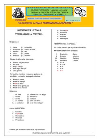 “Familia carmelita viviendo el bicentenario”
“LOCUCIONES LATINAS TERMINOLOGÍA ESPECIAL”
PROFESOR: ROMANÍ CABALCANTE, JOSÉ ANTONIO
COLEGIO PARROQUIAL “NUESTRO SALVADOR “
PARROQUIA NUESTRA SEÑORA DEL CARMEN
- ORACIÓN, FRATERNIDAD Y SERVICIO -
4TO. A – B – C – D
LOCUCIONES LATINAS
TERMINOLOGÍA ESPECIAL
Relacionar:
1. Lapis ( 3 ) extendido
2. Numisma ( 5 ) miedo al amor
3. Estrato ( 4 ) olor
4. Odor ( 1 ) piedra
5. Filofobia ( 2 ) moneda
Marque la alternativa incorrecta.
a. Fiat lux: hágase la luz
b. Bis: dos
c. Ergo: trabajo
d. Alter ego: otro yo
e. Lapi: piedra
Por qué los hombres no quieren padecer de
algofobia. La palabra subrayada significa:
a. Miedo la hablar
b. Miedo al trabajo
c. Miedo al dolor
d. Miedo a las glándulas
e. Miedo a los nervios
Relaciona:
1. ex libris (3) inflamación a la vejiga
2. Ibidem (4) apropósito
3. cistitis (5) posterior
4. ex profeso (1) entre los libros
5. a posteriori (2) en el mismo lugar
museo de CULTURA:
a. Caseteca
b. Gliptoteca
c. Hemeroteca
d. Oploteca
e. Pinacoteca
Palabra que expresa ausencia de flujo mestrual:
a. Amenorrea
b. Amnesia
c. Apepsia
d. Arritmia
e. Menarquia
TERMINOLOGÍA ESPECIAL
Itis: Sufijo médico que significa inflamación.
Marcar la alternativa correcta:
I. Esplenitis : Bazo
II. Enteritis : Intestino
III. Gastritis : Esófago
IV. Gingivitis : Lengua
a. III, IV
b. I, II, III
c. I, IV
d. I, III
e. I, II
 