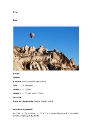 UTM:



Foto:




Código:

Símbolo:

Categoría: 1.atractivo natural y paisajístico

Tipo:        1.1 montañoso

Subtipo 1: 1.1.1 monte

Subtipo 2: 1.1.1.2 zona media 1200 m

Jerarquía:

Ubicación o Localización: Turquía, Anatolia central



Organismo Responsable:

En el año 1985 fue incluida por la UNESCO en la lista del Patrimonio de la Humanidad,
con una zona protegida de 9576 ha.
 