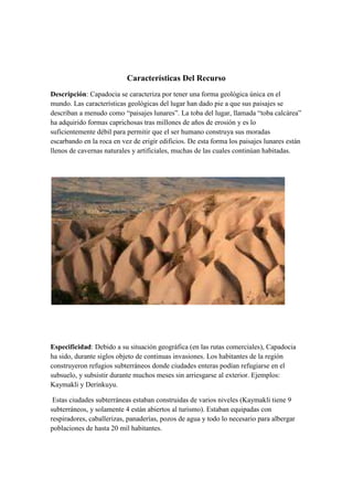 Características Del Recurso
Descripción: Capadocia se caracteriza por tener una forma geológica única en el
mundo. Las características geológicas del lugar han dado pie a que sus paisajes se
describan a menudo como “paisajes lunares”. La toba del lugar, llamada “toba calcárea”
ha adquirido formas caprichosas tras millones de años de erosión y es lo
suficientemente débil para permitir que el ser humano construya sus moradas
escarbando en la roca en vez de erigir edificios. De esta forma los paisajes lunares están
llenos de cavernas naturales y artificiales, muchas de las cuales continúan habitadas.




Especificidad: Debido a su situación geográfica (en las rutas comerciales), Capadocia
ha sido, durante siglos objeto de continuas invasiones. Los habitantes de la región
construyeron refugios subterráneos donde ciudades enteras podían refugiarse en el
subsuelo, y subsistir durante muchos meses sin arriesgarse al exterior. Ejemplos:
Kaymakli y Derinkuyu.

 Estas ciudades subterráneas estaban construidas de varios niveles (Kaymakli tiene 9
subterráneos, y solamente 4 están abiertos al turismo). Estaban equipadas con
respiradores, caballerizas, panaderías, pozos de agua y todo lo necesario para albergar
poblaciones de hasta 20 mil habitantes.
 