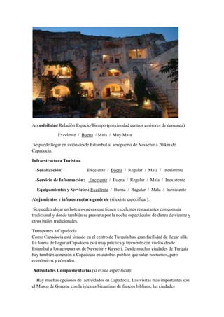 Accesibilidad Relación Espacio/Tiempo (proximidad centros emisores de demanda)

              Excelente / Buena / Mala / Muy Mala

Se puede llegar en avión desde Estambul al aeropuerto de Nevsehir a 20 km de
Capadocia.

Infraestructura Turística

 -Señalización:               Excelente / Buena / Regular / Mala / Inexistente

 -Servicio de Información:     Excelente / Buena / Regular / Mala / Inexistente

 -Equipamientos y Servicios: Excelente / Buena / Regular / Mala / Inexistente

Alojamientos e infraestructura genérale (si existe especificar):

 Se pueden alojar en hoteles-cuevas que tienen excelentes restaurantes con comida
tradicional y donde también se presenta por la noche espectáculos de danza de vientre y
otros bailes tradicionales.

Transportes a Capadocia
Como Capadocia está situado en el centro de Turquía hay gran facilidad de llegar allá.
La forma de llegar a Capadocia está muy práctica y frecuente con vuelos desde
Estambul a los aeropuertos de Nevsehir y Kayseri. Desde muchas ciudades de Turquía
hay también conexión a Capadocia en autobús publico que salen nocturnos, pero
económicos y cómodos.

Actividades Complementarias (si existe especificar):

   Hay muchas opciones de actividades en Capadocia. Las visitas mas importantes son
el Museo de Goreme con la iglesias bizantinas de frescos bíblicos, las ciudades
 
