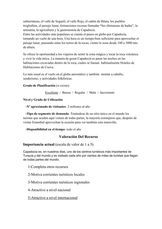 subterráneas, el valle de Soganli, el valle Rojo, el cañón de Ihlara, los pueblos
trogloditas, el paisaje lunar, formaciones rocosas llamadas “las chimeneas de hadas”, la
artesanía, la agricultura y la gastronomía de Capadocia.
Entre las actividades más populares se cuenta el paseo en globo por Capadocia,
tomando un vuelo de una hora. Una hora es un tiempo bien suficiente para aprovechar el
paisaje lunar, paseando entre los torres de la rocas, viento la zona desde 100 a 3000 mts
de altura.

Se ofrece la oportunidad a los viajeros de sentir la zona mágica y tocar la roca volcánica
y vivir la vida única. La manera de gozar Capadocia es pasar las noches en las
habitaciones excavadas dentro de la roca, cuales se llaman habitualmente Hoteles de
Habitaciones de Cueva.

Lo más usual es el vuelo en el globo aerostático y también montar a caballo,
senderismo, y actividades folklóricas.

Grado de Planificación (si existe):

                 Excelente / Buena / Regular / Mala / Inexistente

Nivel y Grado de Utilización

 -Nº aproximado de visitantes: 2 millones al año

  -Tipo de segmente de demanda: Tratándose de un sitio único en el mundo los
turistas que acuden aquí vienen de todas partes, la mayoría extranjeros que, después de
visitar Estambul aprovechan la ocasión para ver también esta maravilla.

 -Disponibilidad en el tiempo: todo el año

                            Valoración Del Recurso

Importancia actual (escala de valor de 1 a 5)
Capadocia es, en nuestros días, uno de los centros turísticos más importantes de
Turquía y del mundo y es visitado cada año por cientos de miles de turistas que llegan
de todas partes del mundo.

   1-Completa otros recursos

   2-Motiva corrientes turísticos locales

   3-Motiva corrientes turísticos regionales

   4-Atractivo a nivel nacional

   5-Atractivo a nivel internacional
 