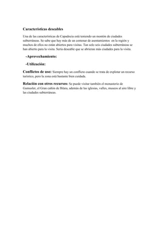 Características deseables
Una de las características de Capadocia está teniendo un montón de ciudades
subterráneas. Se sabe que hay más de un centenar de asentamientos en la región y
muchos de ellos no están abiertos para visitas. Tan solo seis ciudades subterráneas se
han abierto para la visita. Sería deseable que se abrieran más ciudades para la visita.

  -Aprovechamiento:

  -Utilización:

Conflictos de uso: Siempre hay un conflicto cuando se trata de explotar un recurso
turístico, pero la zona está bastante bien cuidada.

Relación con otros recursos: Se puede visitar también el monasterio de
Gumusler, el Gran cañón de Ihlara, además de las iglesias, valles, museos al aire libre y
las ciudades subterráneas.
 