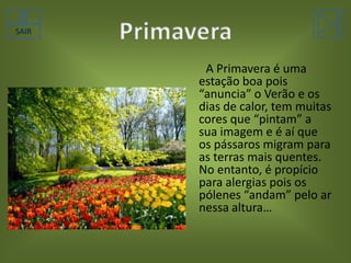 SAIR

A Primavera é uma
estação boa pois
“anuncia” o Verão e os
dias de calor, tem muitas
cores que “pintam” a
sua imagem e é aí que
os pássaros migram para
as terras mais quentes.
No entanto, é propício
para alergias pois os
pólenes “andam” pelo ar
nessa altura…

 