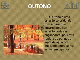SAIR

O Outono é uma
estação colorida, de
tons amarelos e
encarnados, esta
estação pode ser
enganadora, pois está
repleta de perigos e
lagos de água nos
quais podemos cair se
estiverem tapados.

 