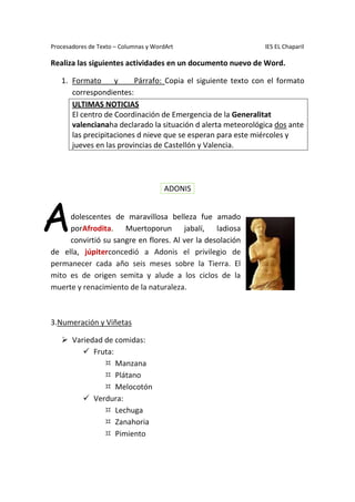 Procesadores de Texto – Columnas y WordArt IES EL Chaparil
Realiza las siguientes actividades en un documento nuevo de Word.
1. Formato y Párrafo: Copia el siguiente texto con el formato
correspondientes:
ULTIMAS NOTICIAS
El centro de Coordinación de Emergencia de la Generalitat
valencianaha declarado la situación d alerta meteorológica dos ante
las precipitaciones d nieve que se esperan para este miércoles y
jueves en las provincias de Castellón y Valencia.
dolescentes de maravillosa belleza fue amado
porAfrodita. Muertoporun jabalí, ladiosa
convirtió su sangre en flores. Al ver la desolación
de ella, júpiterconcedió a Adonis el privilegio de
permanecer cada año seis meses sobre la Tierra. El
mito es de origen semita y alude a los ciclos de la
muerte y renacimiento de la naturaleza.
3.Numeración y Viñetas
 Variedad de comidas:
 Fruta:
 Manzana
 Plátano
 Melocotón
 Verdura:
 Lechuga
 Zanahoria
 Pimiento
ADONIS
A
 