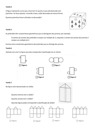 Tarefa 4 
A figura representa a arca que a Sara tem no quarto e que está decorada com joaninhas. As faces opostas, incluindo a base, estão decoradas da mesma forma. 
Quantas joaninhas foram utilizadas na decoração? 
Tarefa 5 
As pirâmides têm características geométricas que as distinguem dos prismas; por exemplo: 
O número de arestas das pirâmides é sempre um múltiplo de 2, enquanto o número de arestas dos prismas é sempre um múltiplo de 3. 
Escreve outra caraterística geométrica das pirâmides que as distinga dos prismas. 
Tarefa 6 
Assinala com uma X a figura que pode corresponder à planificação de um cilindro 
Tarefa 7 
Na figura está representado um sólido. 
Quantos vértices tem o sólido? 
Quantas arestas tem o sólido? 
Qual das figuras pode corresponder à planificação do sólido? 
 