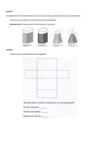 Tarefa 8 
Os professores de EVT pediram aos alunos da turma da Sara que levassem caixas para reaproveitar. 
A Sara levou uma caixa com a forma de um prisma hexagonal. 
Assinala com X a caixa que tem a forma da que a Sara levou. 
Tarefa 9 
A figura mostra a planificação de paralelepípedo. 
 