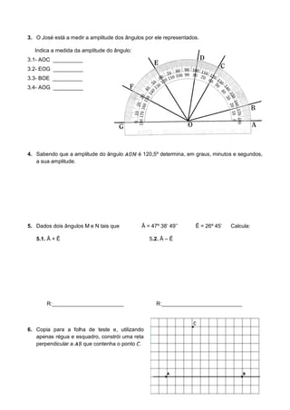 3. O José está a medir a amplitude dos ângulos por ele representados.
Indica a medida da amplitude do ângulo:
3.1- AOC __________
3.2- EOG __________
3.3- BOE __________
3.4- AOG __________
4. Sabendo que a amplitude do ângulo é 120,5º determina, em graus, minutos e segundos,
a sua amplitude.
5. Dados dois ângulos M e N tais que Â = 47º 38’ 49’’ Ê = 26º 45’ Calcula:
5.1. Â + Ê 5.2. Â – Ê
R:________________________ R:___________________________
6. Copia para a folha de teste e, utilizando
apenas régua e esquadro, constrói uma reta
perpendicular a que contenha o ponto .
 