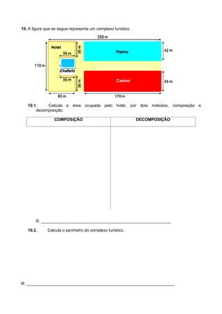 10. A figura que se segue representa um complexo turístico.
10.1. Calcula a área ocupada pelo hotel, por dois métodos, composição e
decomposição.
COMPOSIÇÃO DECOMPOSIÇÃO
R: _________________________________________________________
10.2. Calcula o perímetro do complexo turístico.
R: _________________________________________________________________
Casino
 