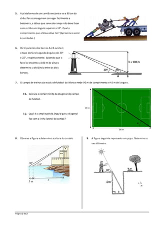 Página 2 de2
5. A plataforma de um camião encontra-sea 80 cm do
chão.Para conseguirem carregar facilmente a
betoneira, a tábua que serve de rampa não deve fazer
com o chão um ângulo superior a 10°. Qual o
comprimento que a tábua deve ter? (Aproxima o valor
às unidades.)
6. Os tripulantes dos barcos Ae B avistam
o topo do farol segundo ângulos de 30°
e 25°, respetivamente. Sabendo que o
farol seencontra a 100 m de altura
determina a distânciaentre os dois
barcos.
7. O campo de treinos da escola defutebol do Afonso mede 90 m de comprimento e 45 m de largura.
7.1. Calcula o comprimento da diagonal do campo
de futebol.
7.2. Qual é a amplitudedo ângulo que a diagonal
faz com a linha lateral do campo?
8. Observa a figura e determina a altura do castelo. 9. A figura seguinte representa um poço. Determina o
seu diâmetro.
 